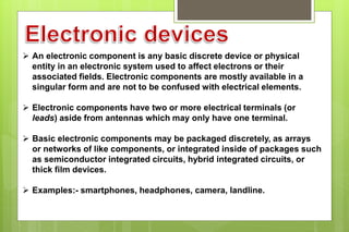  An electronic component is any basic discrete device or physical
entity in an electronic system used to affect electrons or their
associated fields. Electronic components are mostly available in a
singular form and are not to be confused with electrical elements.
 Electronic components have two or more electrical terminals (or
leads) aside from antennas which may only have one terminal.
 Basic electronic components may be packaged discretely, as arrays
or networks of like components, or integrated inside of packages such
as semiconductor integrated circuits, hybrid integrated circuits, or
thick film devices.
 Examples:- smartphones, headphones, camera, landline.
 