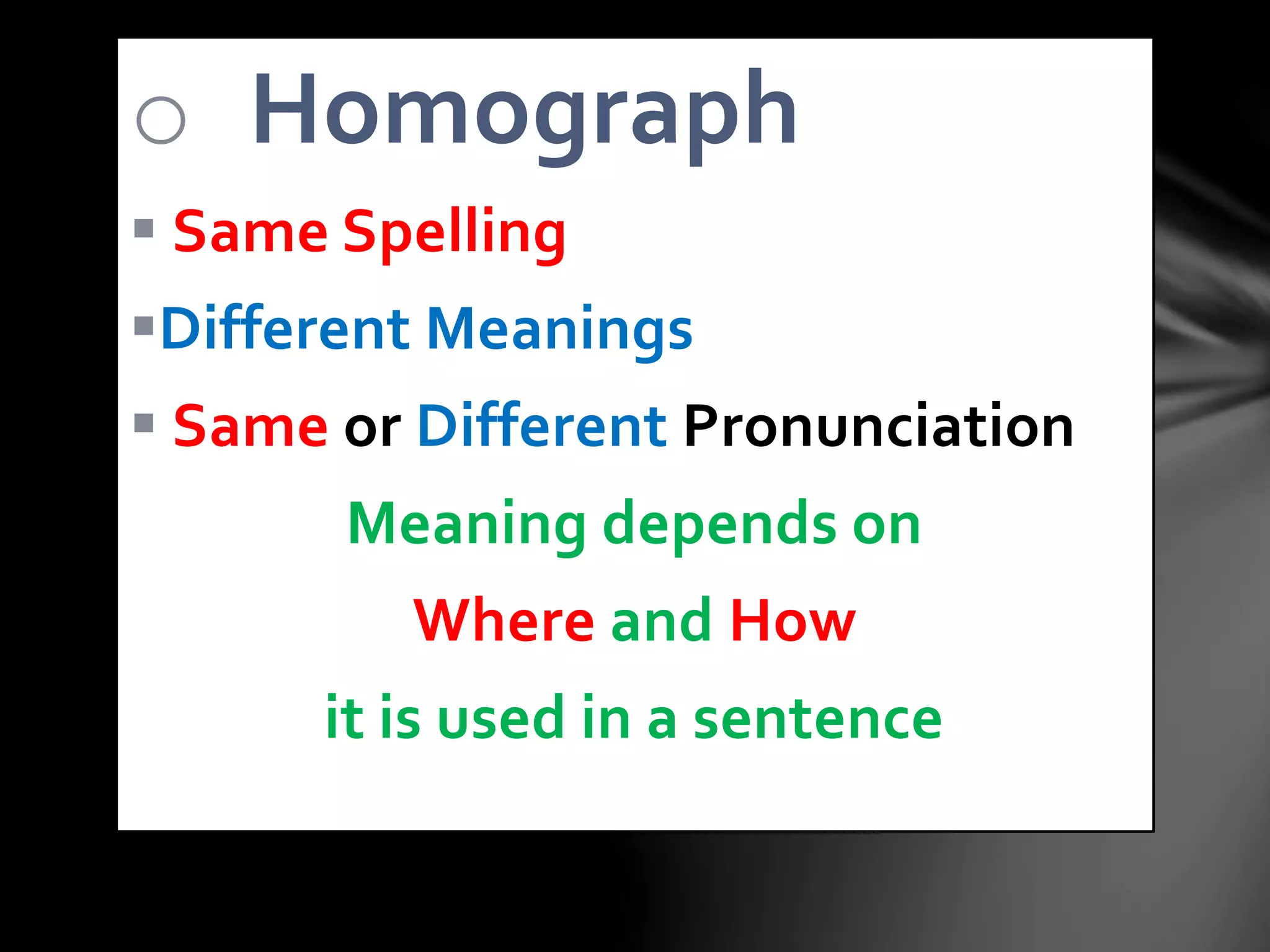 o Homograph
Same Spelling
Different Meanings
Same or Different Pronunciation
Meaning depends on
Where and How
it is used in a sentence