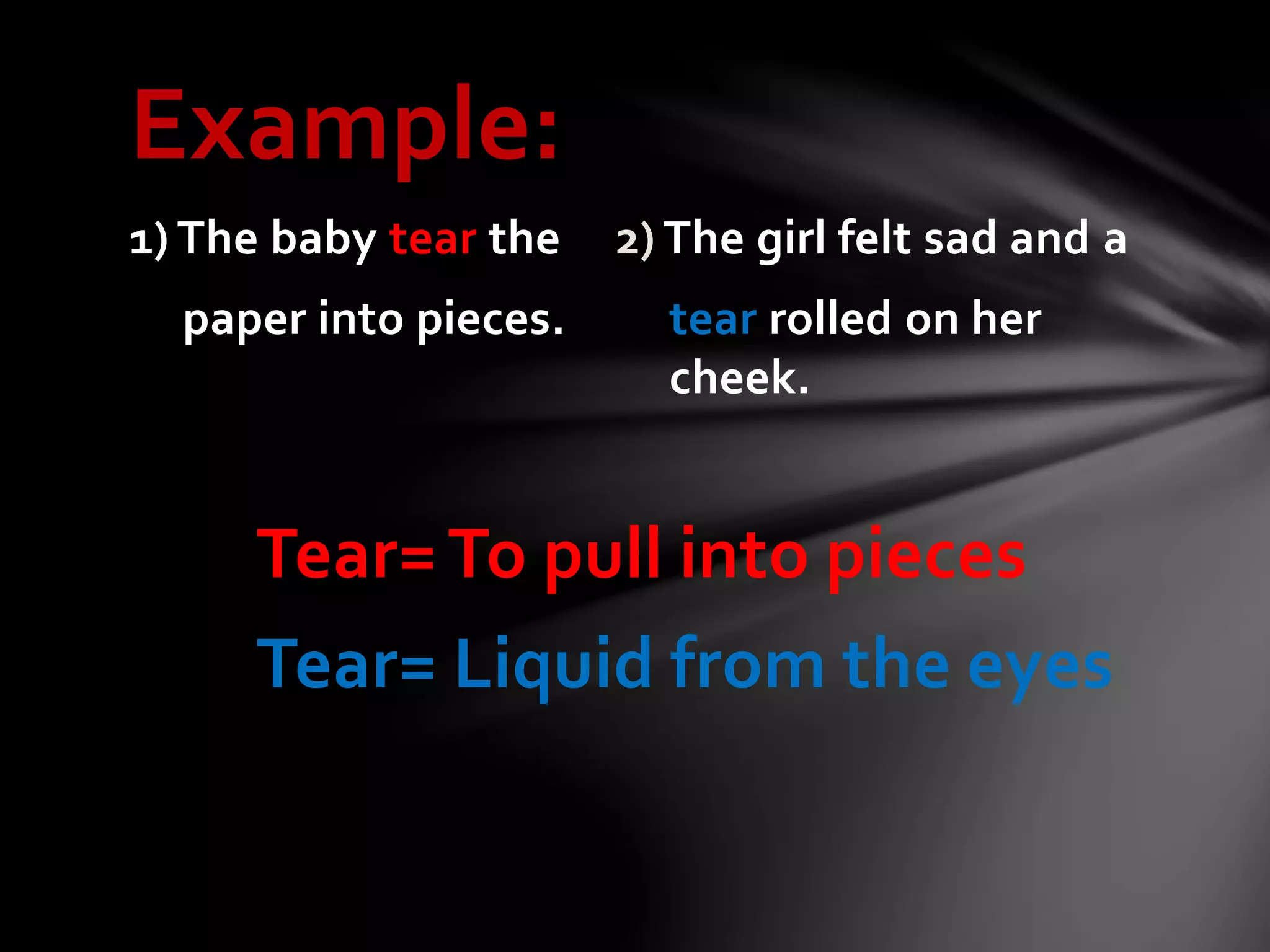 Example:
1) The baby tear the 2) The girl felt sad and a
paper into pieces. tear rolled on her
cheek.
Tear=To pull into pieces
Tear= Liquid from the eyes