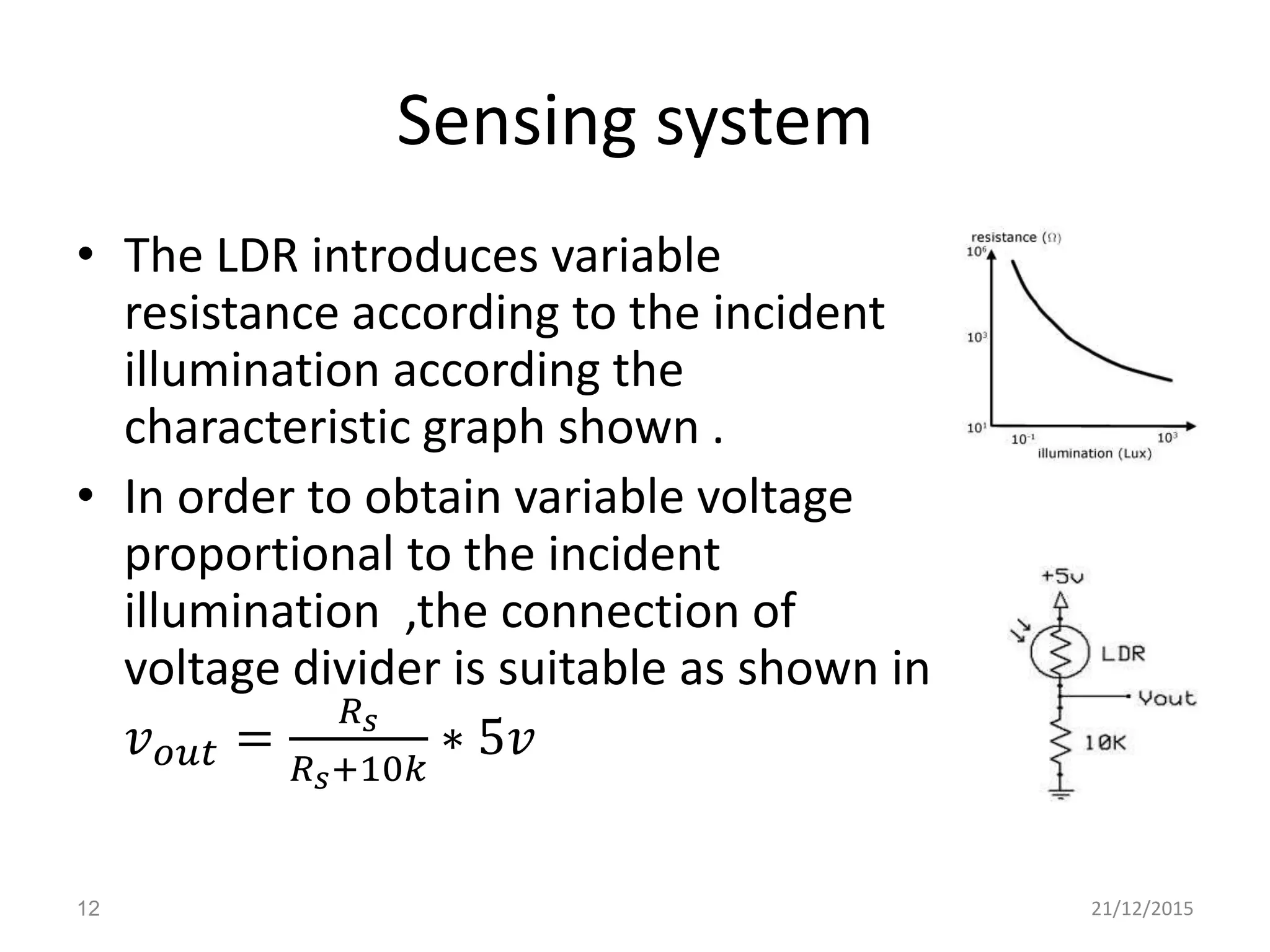 Sensing system
• The LDR introduces variable
resistance according to the incident
illumination according the
characteristic graph shown .
• In order to obtain variable voltage
proportional to the incident
illumination ,the connection of
voltage divider is suitable as shown in
𝑣 𝑜𝑢𝑡 =
𝑅 𝑠
𝑅 𝑠+10𝑘
∗ 5𝑣
21/12/201512
 