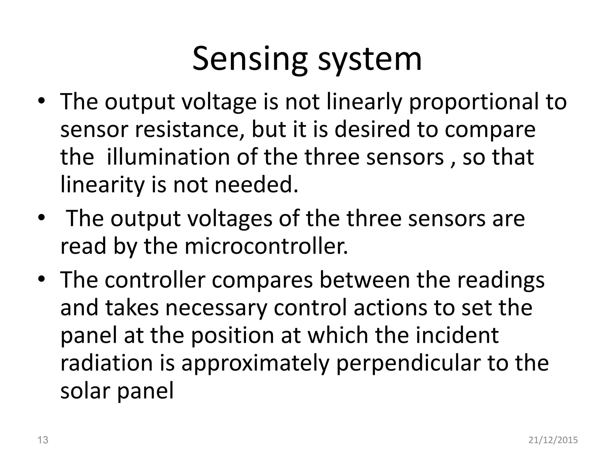 Sensing system
• The output voltage is not linearly proportional to
sensor resistance, but it is desired to compare
the illumination of the three sensors , so that
linearity is not needed.
• The output voltages of the three sensors are
read by the microcontroller.
• The controller compares between the readings
and takes necessary control actions to set the
panel at the position at which the incident
radiation is approximately perpendicular to the
solar panel
21/12/201513
 