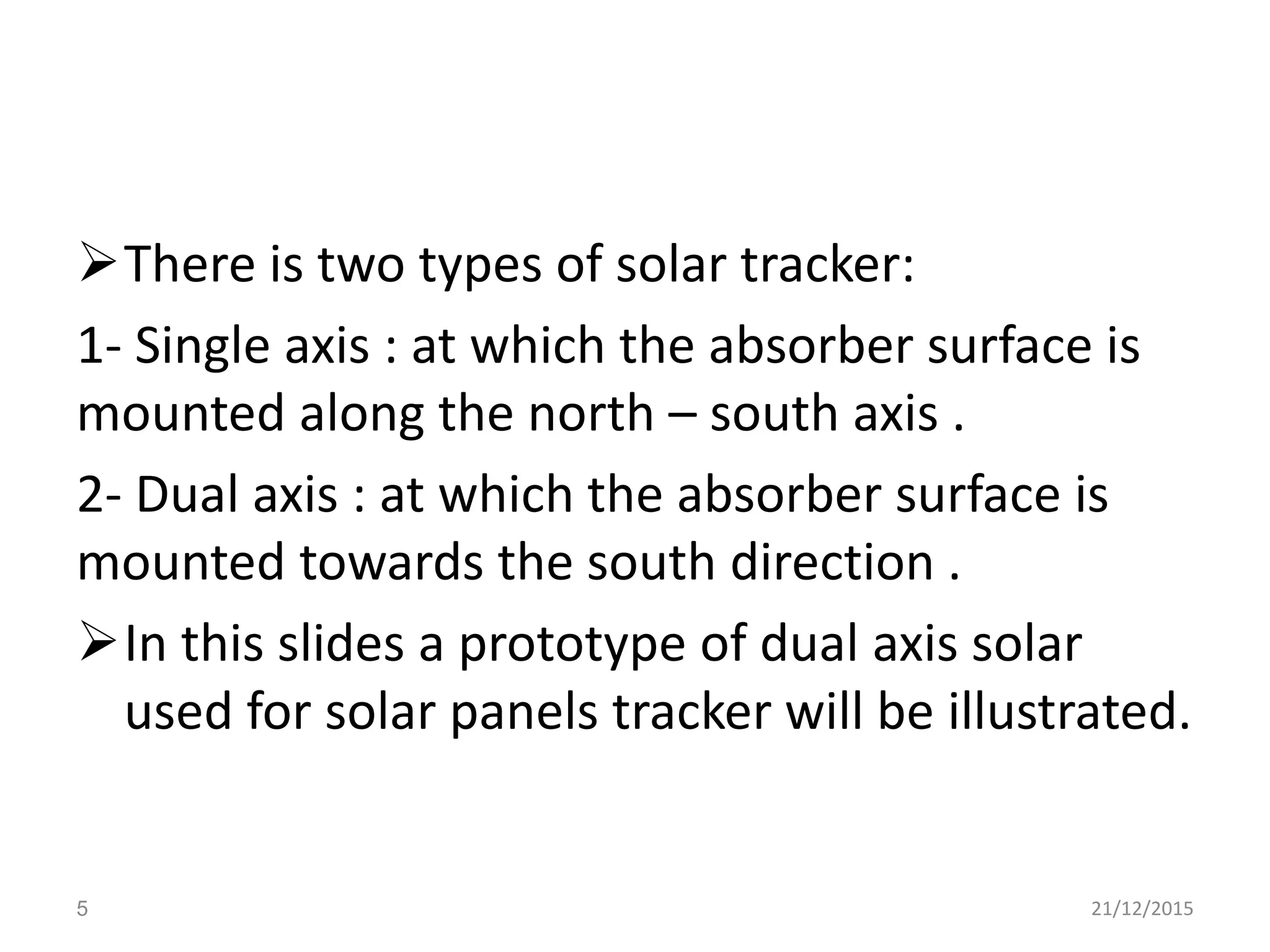 There is two types of solar tracker:
1- Single axis : at which the absorber surface is
mounted along the north – south axis .
2- Dual axis : at which the absorber surface is
mounted towards the south direction .
In this slides a prototype of dual axis solar
used for solar panels tracker will be illustrated.
21/12/20155
 