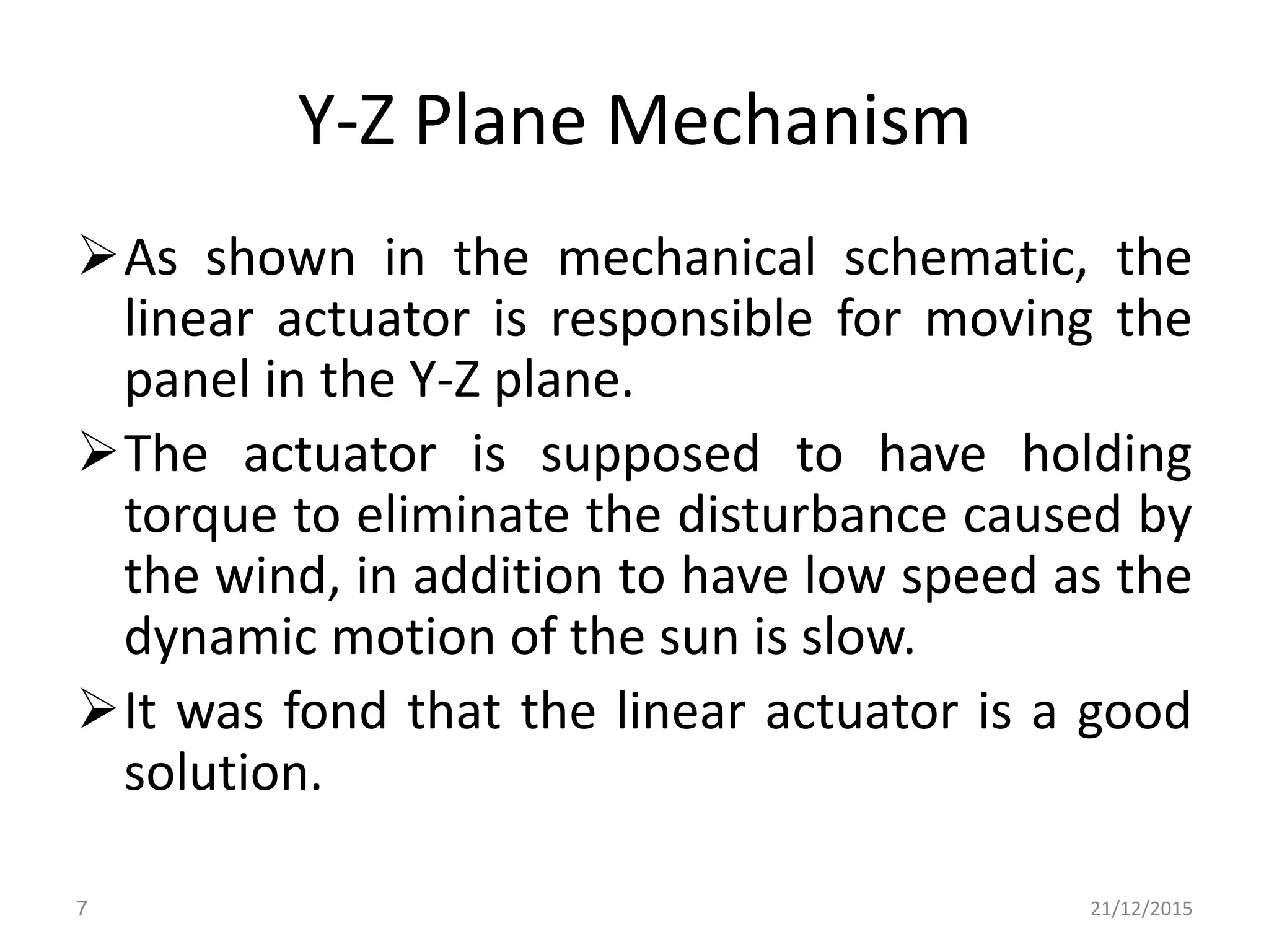 Y-Z Plane Mechanism
As shown in the mechanical schematic, the
linear actuator is responsible for moving the
panel in the Y-Z plane.
The actuator is supposed to have holding
torque to eliminate the disturbance caused by
the wind, in addition to have low speed as the
dynamic motion of the sun is slow.
It was fond that the linear actuator is a good
solution.
21/12/20157
 