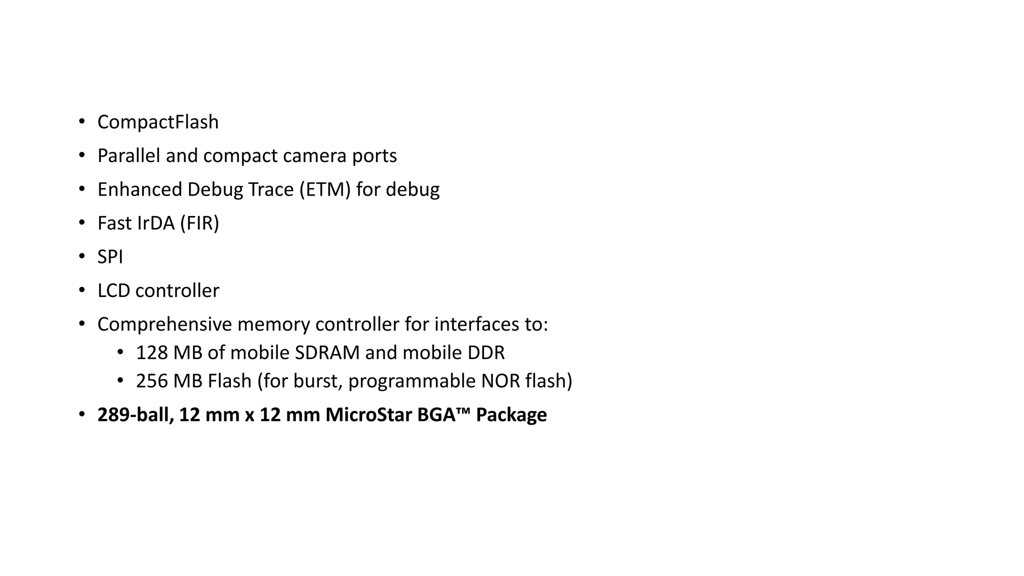 • CompactFlash
• Parallel and compact camera ports
• Enhanced Debug Trace (ETM) for debug
• Fast IrDA (FIR)
• SPI
• LCD controller
• Comprehensive memory controller for interfaces to:
• 128 MB of mobile SDRAM and mobile DDR
• 256 MB Flash (for burst, programmable NOR flash)
• 289-ball, 12 mm x 12 mm MicroStar BGA™ Package
 