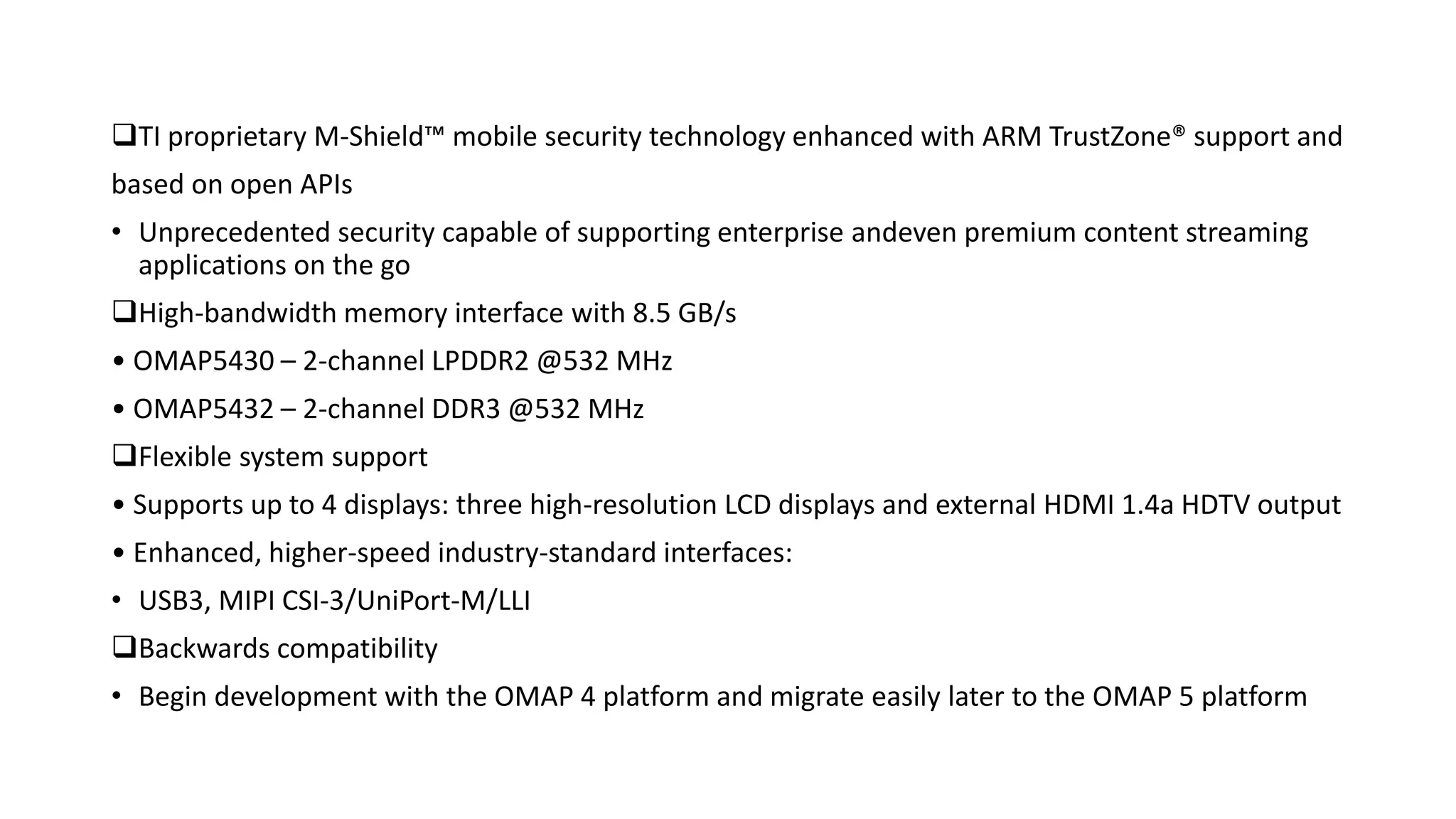 TI proprietary M-Shield™ mobile security technology enhanced with ARM TrustZone® support and
based on open APIs
• Unprecedented security capable of supporting enterprise andeven premium content streaming
applications on the go
High-bandwidth memory interface with 8.5 GB/s
• OMAP5430 – 2-channel LPDDR2 @532 MHz
• OMAP5432 – 2-channel DDR3 @532 MHz
Flexible system support
• Supports up to 4 displays: three high-resolution LCD displays and external HDMI 1.4a HDTV output
• Enhanced, higher-speed industry-standard interfaces:
• USB3, MIPI CSI-3/UniPort-M/LLI
Backwards compatibility
• Begin development with the OMAP 4 platform and migrate easily later to the OMAP 5 platform
 