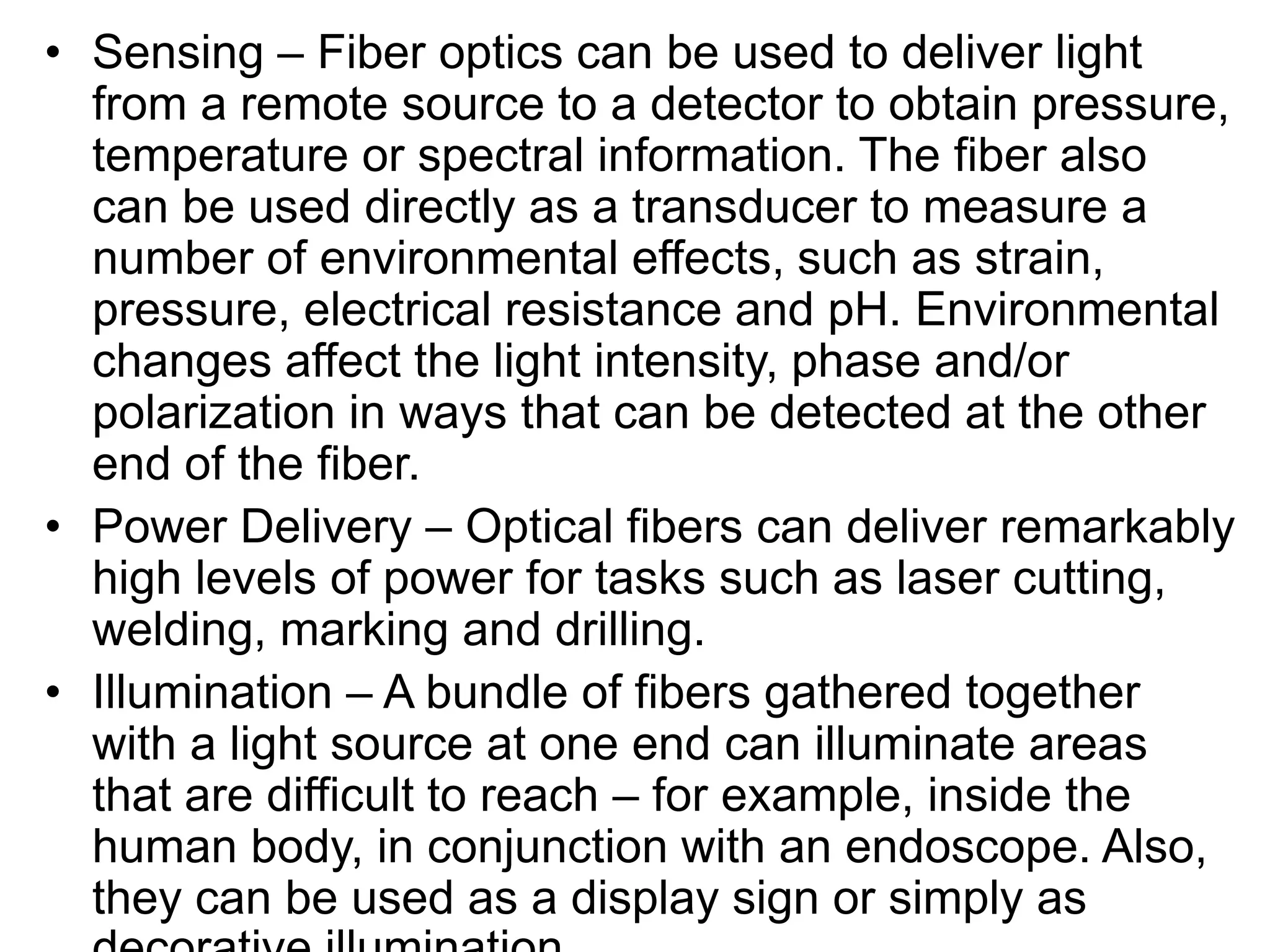 • Sensing – Fiber optics can be used to deliver light
from a remote source to a detector to obtain pressure,
temperature or spectral information. The fiber also
can be used directly as a transducer to measure a
number of environmental effects, such as strain,
pressure, electrical resistance and pH. Environmental
changes affect the light intensity, phase and/or
polarization in ways that can be detected at the other
end of the fiber.
• Power Delivery – Optical fibers can deliver remarkably
high levels of power for tasks such as laser cutting,
welding, marking and drilling.
• Illumination – A bundle of fibers gathered together
with a light source at one end can illuminate areas
that are difficult to reach – for example, inside the
human body, in conjunction with an endoscope. Also,
they can be used as a display sign or simply as
 