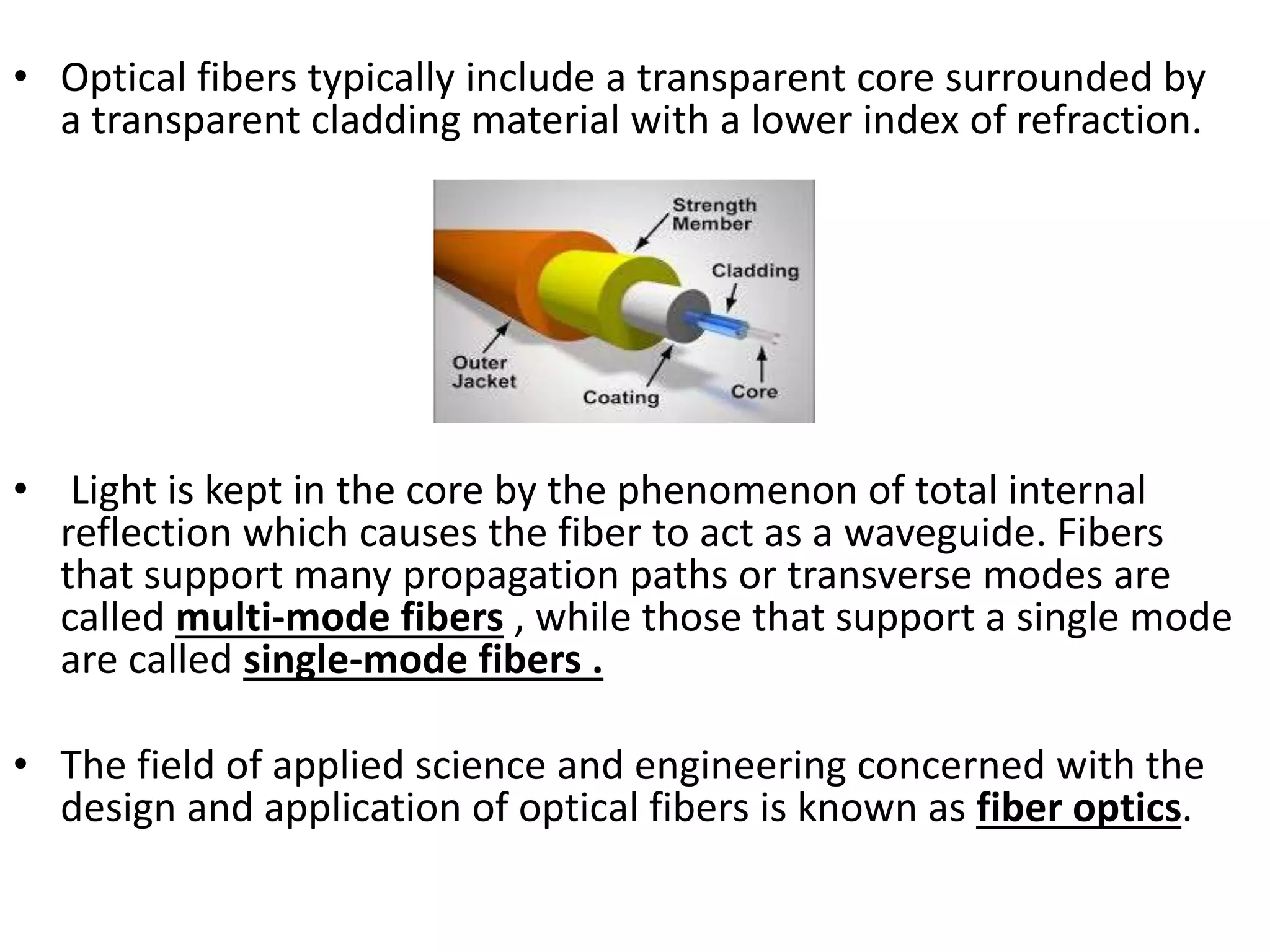 • Optical fibers typically include a transparent core surrounded by
a transparent cladding material with a lower index of refraction.
• Light is kept in the core by the phenomenon of total internal
reflection which causes the fiber to act as a waveguide. Fibers
that support many propagation paths or transverse modes are
called multi-mode fibers , while those that support a single mode
are called single-mode fibers .
• The field of applied science and engineering concerned with the
design and application of optical fibers is known as fiber optics.
 