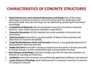 CHARACTERISTICS OF CONCRETE STRUCTURES
• Good Control over cross sectional dimensions and Shape:-One of the major
advantage of concrete structures is the full control over the dimensions and
structural shape. Any size and shape can be obtained by preparing the formwork
accordingly.
• Availability of Materials:-All the constituent materials are earthen materials
(cement, sand, crush) and easily available in abundance.
• Economic Structures:-All the materials are easily available so structures are
economical.
• Good Insulation:-Concrete is a good insulator of Noise & heat and does not
allow them to transmit completely.
• Good Binding Between Steel and Concrete:-There is a very good development of
bond between steel and concrete.
• Stable Structure:-Concrete is strong in compression but week in tension and steel
as strong intension so their combination give a strong stable structure.
• Less Chances of Buckling:-Concrete members are not slim like steel members so
chances of buckling are much less.
• Aesthetics:-concrete structures are aesthetically good and cladding is not required
• Lesser Chances of Rusting:-steel reinforcement is enclosed in concrete so chances
of rusting are reduced
 