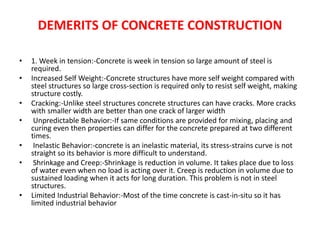 DEMERITS OF CONCRETE CONSTRUCTION
• 1. Week in tension:-Concrete is week in tension so large amount of steel is
required.
• Increased Self Weight:-Concrete structures have more self weight compared with
steel structures so large cross-section is required only to resist self weight, making
structure costly.
• Cracking:-Unlike steel structures concrete structures can have cracks. More cracks
with smaller width are better than one crack of larger width
• Unpredictable Behavior:-If same conditions are provided for mixing, placing and
curing even then properties can differ for the concrete prepared at two different
times.
• Inelastic Behavior:-concrete is an inelastic material, its stress-strains curve is not
straight so its behavior is more difficult to understand.
• Shrinkage and Creep:-Shrinkage is reduction in volume. It takes place due to loss
of water even when no load is acting over it. Creep is reduction in volume due to
sustained loading when it acts for long duration. This problem is not in steel
structures.
• Limited Industrial Behavior:-Most of the time concrete is cast-in-situ so it has
limited industrial behavior
 