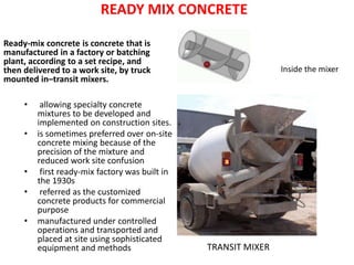 READY MIX CONCRETE
Ready-mix concrete is concrete that is
manufactured in a factory or batching
plant, according to a set recipe, and
then delivered to a work site, by truck
mounted in–transit mixers.
• allowing specialty concrete
mixtures to be developed and
implemented on construction sites.
• is sometimes preferred over on-site
concrete mixing because of the
precision of the mixture and
reduced work site confusion
• first ready-mix factory was built in
the 1930s
• referred as the customized
concrete products for commercial
purpose
• manufactured under controlled
operations and transported and
placed at site using sophisticated
equipment and methods TRANSIT MIXER
Inside the mixer
 