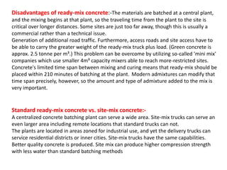 Disadvantages of ready-mix concrete:-The materials are batched at a central plant,
and the mixing begins at that plant, so the traveling time from the plant to the site is
critical over longer distances. Some sites are just too far away, though this is usually a
commercial rather than a technical issue.
Generation of additional road traffic. Furthermore, access roads and site access have to
be able to carry the greater weight of the ready-mix truck plus load. (Green concrete is
approx. 2.5 tonne per m³.) This problem can be overcome by utilizing so-called 'mini mix'
companies which use smaller 4m³ capacity mixers able to reach more-restricted sites.
Concrete's limited time span between mixing and curing means that ready-mix should be
placed within 210 minutes of batching at the plant. Modern admixtures can modify that
time span precisely, however, so the amount and type of admixture added to the mix is
very important.
Standard ready-mix concrete vs. site-mix concrete:-
A centralized concrete batching plant can serve a wide area. Site-mix trucks can serve an
even larger area including remote locations that standard trucks can not.
The plants are located in areas zoned for industrial use, and yet the delivery trucks can
service residential districts or inner cities. Site-mix trucks have the same capabilities.
Better quality concrete is produced. Site mix can produce higher compression strength
with less water than standard batching methods
 