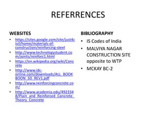 REFERRENCES
WEBSITES
• https://sites.google.com/site/just4c
ivil/home/materials-of-
construction/reinforcing-steel
• http://www.technologystudent.co
m/joints/reinforc1.html
• https://en.wikipedia.org/wiki/Conc
rete
• http://www.idc-
online.com/downloads/ALL_BOOK
BOON_SD_REV1.pdf
• http://www.reinforcingconcrete.co
m/
• http://www.academia.edu/492334
8/Plain_and_Reinforced_Concrete_
Theory_Concrete
BIBLIOGRAPHY
• IS Codes of India
• MALVIYA NAGAR
CONSTRUCTION SITE
opposite to WTP
• MCKAY BC-2
 