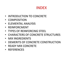 INDEX
• INTRODUCTION TO CONCRETE
• COMPOSITION
• ELEMENTAL ANALYSIS
• REINFORCMENT
• TYPES OF REINFORCING STEEL
• CHARACTERS OF CONCRETE STRUCTURES
• MIX INGREDIENTS
• DEMERITS OF CONCRETE CONSTRUCTION
• READY MIX CONCRETE
• REFERENCES
 