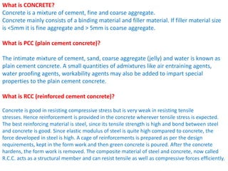 What is CONCRETE?
Concrete is a mixture of cement, fine and coarse aggregate.
Concrete mainly consists of a binding material and filler material. If filler material size
is <5mm it is fine aggregate and > 5mm is coarse aggregate.
What is PCC (plain cement concrete)?
The intimate mixture of cement, sand, coarse aggregate (jelly) and water is known as
plain cement concrete. A small quantities of admixtures like air entraining agents,
water proofing agents, workability agents may also be added to impart special
properties to the plain cement concrete.
What is RCC (reinforced cement concrete)?
Concrete is good in resisting compressive stress but is very weak in resisting tensile
stresses. Hence reinforcement is provided in the concrete wherever tensile stress is expected.
The best reinforcing material is steel, since its tensile strength is high and bond between steel
and concrete is good. Since elastic modulus of steel is quite high compared to concrete, the
force developed in steel is high. A cage of reinforcements is prepared as per the design
requirements, kept in the form work and then green concrete is poured. After the concrete
hardens, the form work is removed. The composite material of steel and concrete, now called
R.C.C. acts as a structural member and can resist tensile as well as compressive forces efficiently.
 