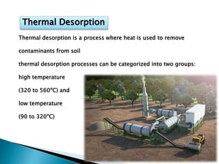 Thermal Desorption
Thermal desorption is a process where heat is used to remove
contaminants from soil
thermal desorption processes can be categorized into two groups:
high temperature
(320 to 560ºC) and
low temperature
(90 to 320ºC)
 