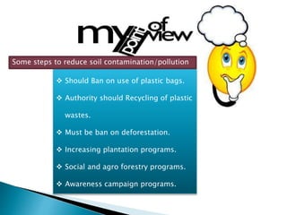  Should Ban on use of plastic bags.
 Authority should Recycling of plastic
wastes.
 Must be ban on deforestation.
 Increasing plantation programs.
 Social and agro forestry programs.
 Awareness campaign programs.
Some steps to reduce soil contamination/pollution
 