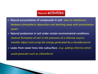 Natural activities
 Natural accumulation of compounds in soil: (due to imbalances
between atmospheric deposition and leaching away with precipitation
water)
 Natural production in soil under certain environmental conditions:
(natural formation of soil in the presence of a chlorine source,
metallic object and using the energy generated by a thunderstorm)
 Leaks from sewer lines into subsurface: (e.g. adding chlorine which
could generate such as chloroform)
 
