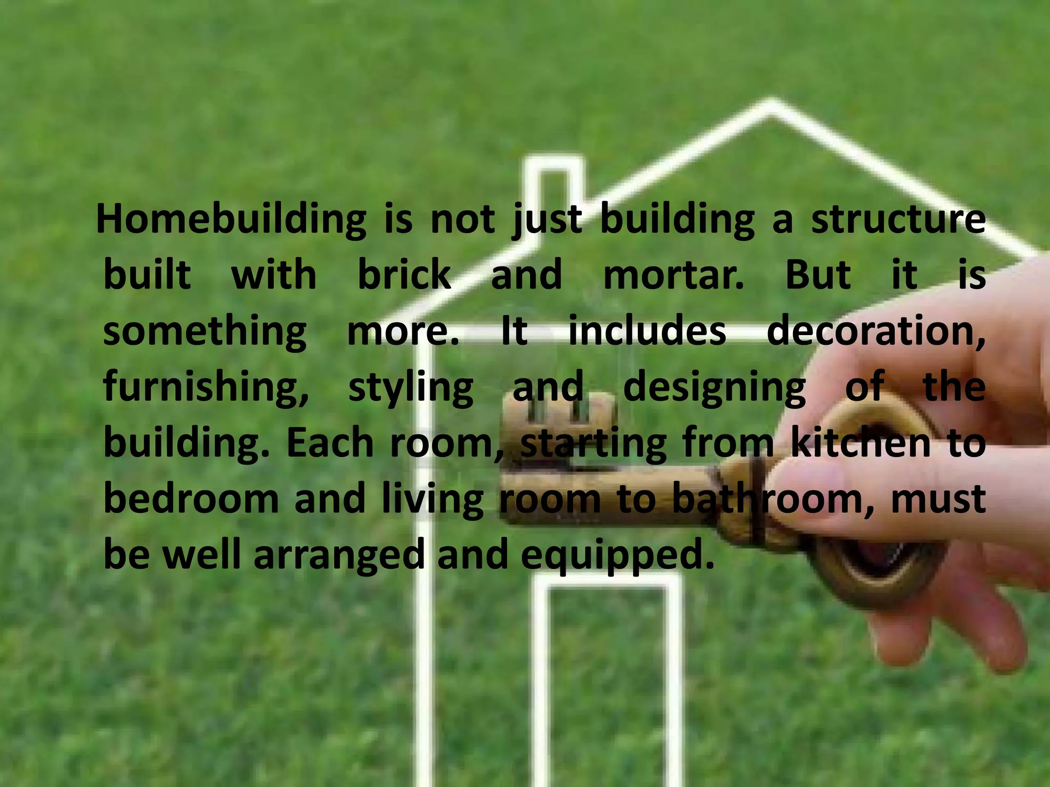 Homebuilding is not just building a structure
built with brick and mortar. But it is
something more. It includes decoration,
furnishing, styling and designing of the
building. Each room, starting from kitchen to
bedroom and living room to bathroom, must
be well arranged and equipped.