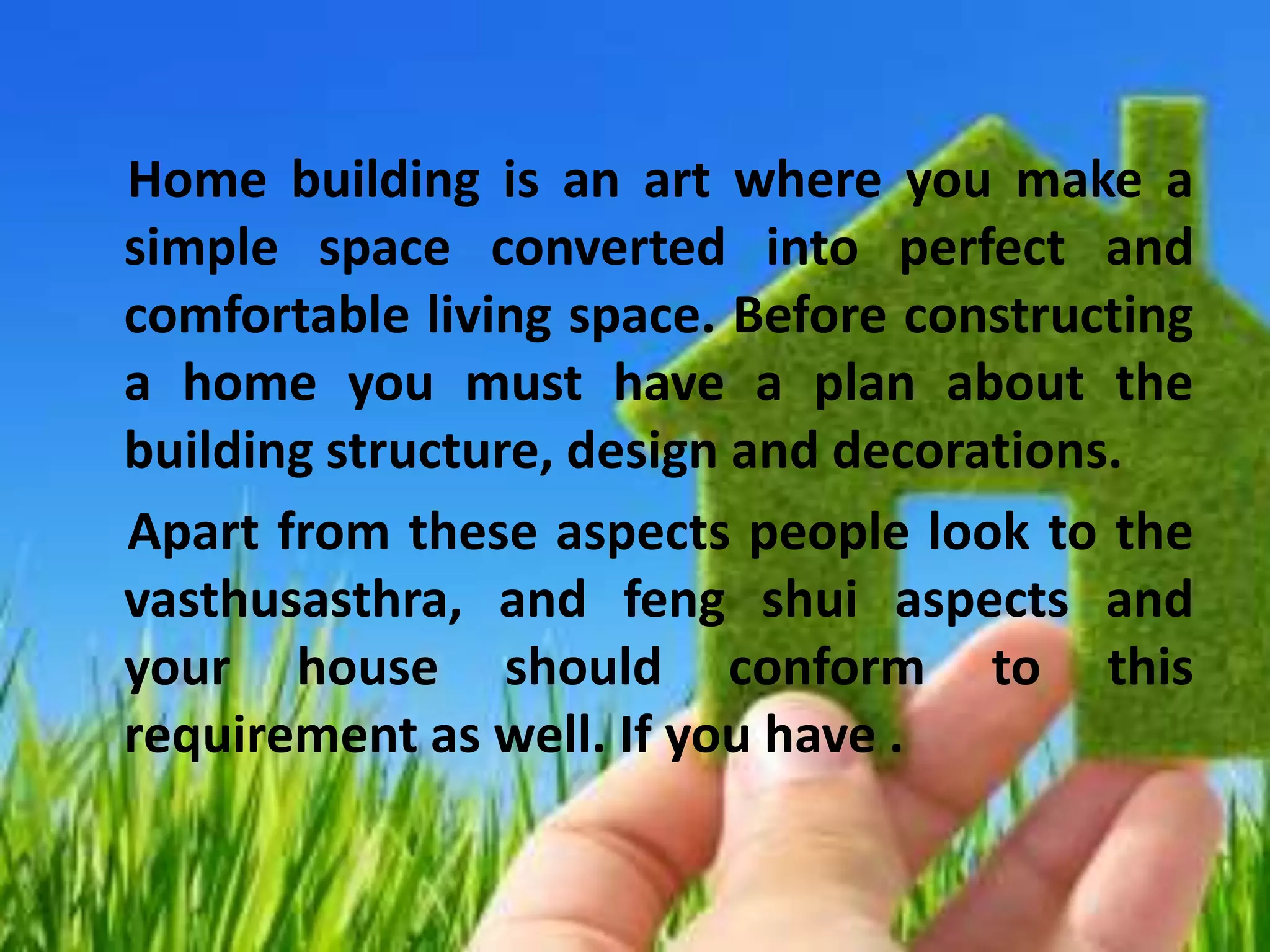 Home building is an art where you make a
simple space converted into perfect and
comfortable living space. Before constructing
a home you must have a plan about the
building structure, design and decorations.
Apart from these aspects people look to the
vasthusasthra, and feng shui aspects and
your house should conform to this
requirement as well. If you have .
