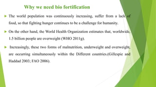 Why we need bio fortification
 The world population was continuously increasing, suffer from a lack of
food, so that fighting hunger continues to be a challenge for humanity.
 On the other hand, the World Health Organization estimates that, worldwide,
1.5 billion people are overweight (WHO 2011g).
 Increasingly, these two forms of malnutrition, underweight and overweight,
are occurring simultaneously within the Different countries.(Gillespie and
Haddad 2003; FAO 2006).
 