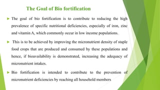The Goal of Bio fortification
 The goal of bio fortification is to contribute to reducing the high
prevalence of specific nutritional deficiencies, especially of iron, zinc
and vitamin A, which commonly occur in low income populations.
 This is to be achieved by improving the micronutrient density of staple
food crops that are produced and consumed by these populations and
hence, if bioavailability is demonstrated, increasing the adequacy of
micronutrient intakes.
 Bio fortification is intended to contribute to the prevention of
micronutrient deficiencies by reaching all household members
 