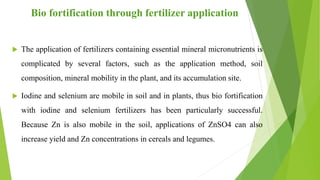 Bio fortification through fertilizer application
 The application of fertilizers containing essential mineral micronutrients is
complicated by several factors, such as the application method, soil
composition, mineral mobility in the plant, and its accumulation site.
 Iodine and selenium are mobile in soil and in plants, thus bio fortification
with iodine and selenium fertilizers has been particularly successful.
Because Zn is also mobile in the soil, applications of ZnSO4 can also
increase yield and Zn concentrations in cereals and legumes.
 