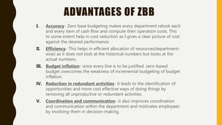 ADVANTAGES OF ZBB
I. Accuracy- Zero base budgeting makes every department relook each
and every item of cash flow and compute their operation costs. This
to some extent help in cost reduction as I gives a clear picture of cost
against the desired performance.
II. Efficiency- This helps in efficient allocation of resources(department-
wise) as it does not look at the historical numbers but looks at the
actual numbers.
III. Budget inflation- since every line is to be justified, zero-based
budget overcomes the weakness of incremental budgeting of budget
inflation.
IV. Reduction in redundant activities- it leads to the identification of
opportunities and more cost effective ways of doing things by
removing all unproductive or redundant activities.
V. Coordination and communication- it also improves coordination
and communication within the department and motivates employees
by involving them in decision-making.
 