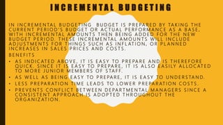 I N C R E M E N T A L B U D G E T I N G
I N I N C R E M E N TA L B U D G E T I N G B U D G E T I S P R E PA R E D B Y TA K I N G T H E
C U R R E N T P E R I O D ' S B U D G E T O R A C T U A L P E R F O R M A N C E A S A B A S E ,
W I T H I N C R E M E N TA L A M O U N T S T H E N B E I N G A D D E D F O R T H E N E W
B U D G E T P E R I O D. T H E S E I N C R E M E N TA L A M O U N T S W I L L I N C L U D E
A D J U S T M E N T S F O R T H I N G S S U C H A S I N F L AT I O N , O R P L A N N E D
I N C R E A S E S I N S A L E S P R I C E S A N D C O S T S .
B E N E F I T S
• A S I N D I C AT E D A B O V E , I T I S E A S Y TO P R E PA R E A N D I S T H E R E F O R E
Q U I C K . S I N C E I T I S E A S Y TO P R E PA R E , I T I S A L S O E A S I LY A L L O C AT E D
TO M O R E J U N I O R M E M B E R S O F S TA F F.
• A S W E L L A S B E I N G E A S Y TO P R E PA R E , I T I S E A S Y TO U N D E R S TA N D.
• L E S S P R E PA R AT I O N T I M E L E A D S TO L O W E R P R E PA R AT I O N C O S T S .
• P R E V E N T S C O N F L I C T B E T W E E N D E PA R T M E N TA L M A N A G E R S S I N C E A
C O N S I S T E N T A P P R O A C H I S A D O P T E D T H R O U G H O U T T H E
O R G A N I Z AT I O N .
 