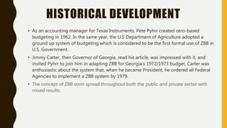 HISTORICAL DEVELOPMENT
• As an accounting manager for Texas Instruments, Pete Pyhrr created zero-based
budgeting in 1962. In the same year, the U.S Department of Agriculture adopted a
ground up system of budgeting which is considered to be the first formal use of ZBB in
U.S. Government.
• Jimmy Carter, then Governor of Georgia, read his article, was impressed with it, and
invited Pyhrr to join him in adapting ZBB for Georgia’s 1972/1973 budget. Carter was
enthusiastic about the system that, when he became President, he ordered all Federal
Agencies to implement a ZBB system by 1979.
• The concept of ZBB soon spread throughout both the public and private sector with
mixed results.
 