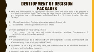 DEVELOPMENT OF DECISION
PACKAGES• After the identification of appropriate decision units, the next step is to prepare a
document for each of these describing the objectives or purposes of the decision unit
and the actions that could be taken to achieve them. Such document is called “Decision
Package”.
1. Mutually exclusive – Contains alternative ways of doing a job.
2. Incremental – Defining different levels of efforts
Decision packages will have work packages
Costs, returns, purpose, expected results, alternatives available, Consequences if
activity is not performed or reduced.
Example -
• A specialist clinic can be a referral unit with only diagnostic facilities, the treatment and
after care being done at district and PHC level.
• Equipment i.e. an X Ray unit may have just a vertical unit, or an additional horizontal
unit, or a unit for bedside operation.
• Increased emergency beds and less normal beds.
 