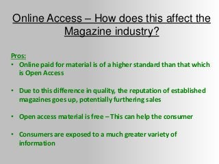 Online Access – How does this affect the
Magazine industry?
Pros:
• Online paid for material is of a higher standard than that which
is Open Access
• Due to this difference in quality, the reputation of established
magazines goes up, potentially furthering sales
• Open access material is free – This can help the consumer
• Consumers are exposed to a much greater variety of
information
 