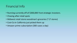 Financial	
  Info
• Running	
  currently	
  off	
  of	
  $300,000	
  from	
  strategic	
  investors.
• Chasing	
  after	
  retail	
  spots
• Midwest	
  retail	
  stores	
  woodman’s	
  groceries	
  (~17	
  stores)
• Cost-­‐Co	
  in	
  California	
  just	
  picked	
  them	
  up
• Amazon	
  prime	
  subscription	
  (300	
  cases	
  a	
  day)
 
