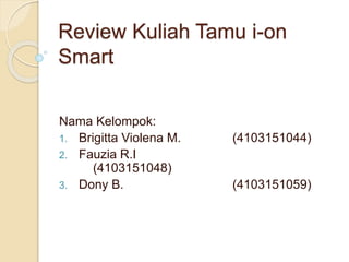 Review Kuliah Tamu i-on
Smart
Nama Kelompok:
1. Brigitta Violena M. (4103151044)
2. Fauzia R.I
(4103151048)
3. Dony B. (4103151059)
 