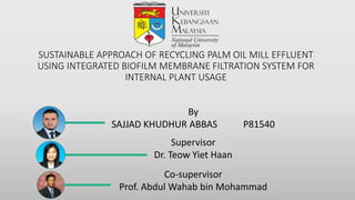 SUSTAINABLE APPROACH OF RECYCLING PALM OIL MILL EFFLUENT
USING INTEGRATED BIOFILM MEMBRANE FILTRATION SYSTEM FOR
INTERNAL PLANT USAGE
By
SAJJAD KHUDHUR ABBAS P81540
Supervisor
Dr. Teow Yiet Haan
Co-supervisor
Prof. Abdul Wahab bin Mohammad
 