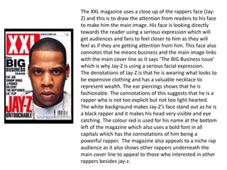 The XXL magazine uses a close up of the rappers face (Jay-
Z) and this is to draw the attention from readers to his face
to make him the main image. His face is looking directly
towards the reader using a serious expression which will
get audiences and fans to feel closer to him as they will
feel as if they are getting attention from him. This face also
connotes that he means business and the main image links
with the main cover line as it says ‘The BIG Business issue’
which is why Jay-Z is using a serious facial expression.
The denotations of Jay-Z is that he is wearing what looks to
be expensive clothing and has a valuable necklace to
represent wealth. The ear piercings shows that he is
fashionable. The connotations of this suggests that he is a
rapper who is not too explicit but not too light hearted.
The white background makes Jay-Z’s face stand out as he is
a black rapper and it makes his head very visible and eye
catching. The colour red is used for his name at the bottom
left of the magazine which also uses a bold font in all
capitals which has the connotations of him being a
powerful rapper. The magazine also appeals to a niche rap
audience as it also shows other rappers underneath the
main cover line to appeal to those who interested in other
rappers besides jay-z.
 