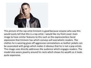 This picture of the rap artist Eminem is good because anyone who saw this
would easily tell that this is a rap artist. I would like my front cover main
image to have similar features to this such as the expressionless facial
expression that Eminem has which conveys will overwhelm readers. The
clothes he is wearing gives off aggressive connotations as leather jackets can
be associated with gangs which makes it obvious that he is not a pop artists.
This image uses directly addresses the audience which engages readers. The
model also wears jewelry around his neck which shows his wealth as it looks
quite expensive.
 