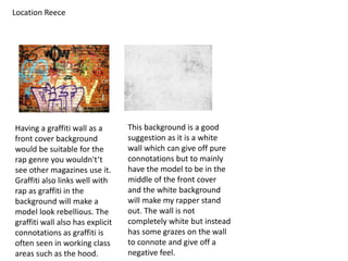 Location Reece
Having a graffiti wall as a
front cover background
would be suitable for the
rap genre you wouldn't’t
see other magazines use it.
Graffiti also links well with
rap as graffiti in the
background will make a
model look rebellious. The
graffiti wall also has explicit
connotations as graffiti is
often seen in working class
areas such as the hood.
This background is a good
suggestion as it is a white
wall which can give off pure
connotations but to mainly
have the model to be in the
middle of the front cover
and the white background
will make my rapper stand
out. The wall is not
completely white but instead
has some grazes on the wall
to connote and give off a
negative feel.
 