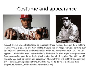 Costume and appearance
Rap artists can be easily identified as rappers by there clothing because their clothing
is usually very expensive and fashionable. I would like my rapper to wear clothing such
as snapbacks and hoodies and have a lot of jewelry to make them look rich. This can
appeal to readers because they will admire the model for their expensive appearance.
Rappers can also have darker looks which makes them look rougher. This will give off
connotations such as violent and aggression. These clothes will not look as expensive
but look like working class clothing. I will like my model to wear clothes such as
snapbacks, hoodies, jewelry and expensive clothing.
 