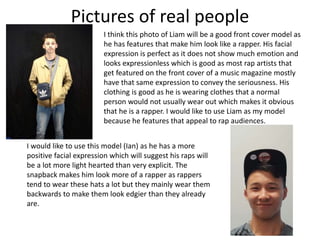 Pictures of real people
I think this photo of Liam will be a good front cover model as
he has features that make him look like a rapper. His facial
expression is perfect as it does not show much emotion and
looks expressionless which is good as most rap artists that
get featured on the front cover of a music magazine mostly
have that same expression to convey the seriousness. His
clothing is good as he is wearing clothes that a normal
person would not usually wear out which makes it obvious
that he is a rapper. I would like to use Liam as my model
because he features that appeal to rap audiences.
I would like to use this model (Ian) as he has a more
positive facial expression which will suggest his raps will
be a lot more light hearted than very explicit. The
snapback makes him look more of a rapper as rappers
tend to wear these hats a lot but they mainly wear them
backwards to make them look edgier than they already
are.
 