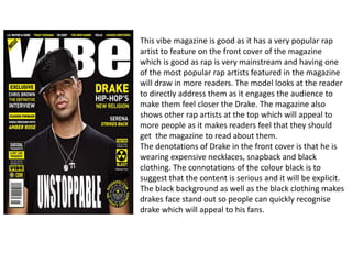 This vibe magazine is good as it has a very popular rap
artist to feature on the front cover of the magazine
which is good as rap is very mainstream and having one
of the most popular rap artists featured in the magazine
will draw in more readers. The model looks at the reader
to directly address them as it engages the audience to
make them feel closer the Drake. The magazine also
shows other rap artists at the top which will appeal to
more people as it makes readers feel that they should
get the magazine to read about them.
The denotations of Drake in the front cover is that he is
wearing expensive necklaces, snapback and black
clothing. The connotations of the colour black is to
suggest that the content is serious and it will be explicit.
The black background as well as the black clothing makes
drakes face stand out so people can quickly recognise
drake which will appeal to his fans.
 