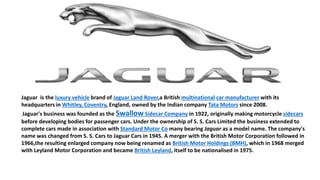 Jaguar is the luxury vehicle brand of Jaguar Land Rover,a British multinational car manufacturer with its
headquarters in Whitley, Coventry, England, owned by the Indian company Tata Motors since 2008.
Jaguar's business was founded as the Swallow Sidecar Company in 1922, originally making motorcycle sidecars
before developing bodies for passenger cars. Under the ownership of S. S. Cars Limited the business extended to
complete cars made in association with Standard Motor Co many bearing Jaguar as a model name. The company's
name was changed from S. S. Cars to Jaguar Cars in 1945. A merger with the British Motor Corporation followed in
1966,the resulting enlarged company now being renamed as British Motor Holdings (BMH), which in 1968 merged
with Leyland Motor Corporation and became British Leyland, itself to be nationalised in 1975.
 