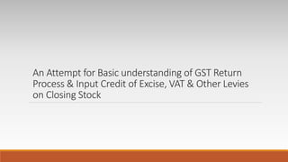 An Attempt for Basic understanding of GST Return
Process & Input Credit of Excise, VAT & Other Levies
on Closing Stock
 