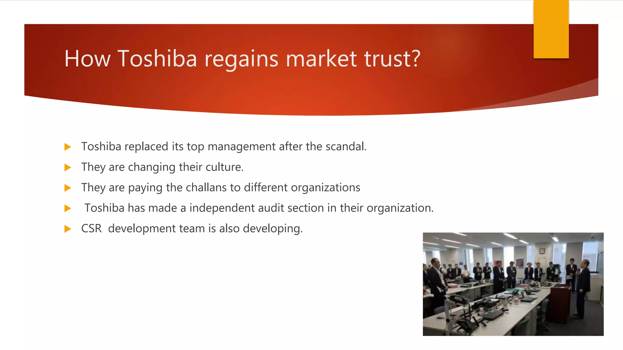 How Toshiba regains market trust?
 Toshiba replaced its top management after the scandal.
 They are changing their culture.
 They are paying the challans to different organizations
 Toshiba has made a independent audit section in their organization.
 CSR development team is also developing.
 