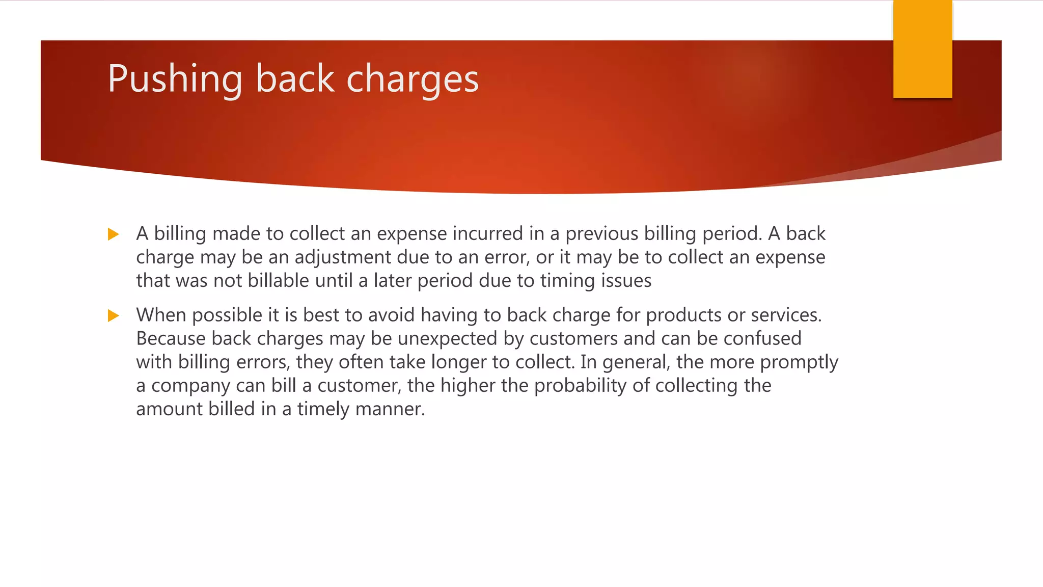 Pushing back charges
 A billing made to collect an expense incurred in a previous billing period. A back
charge may be an adjustment due to an error, or it may be to collect an expense
that was not billable until a later period due to timing issues
 When possible it is best to avoid having to back charge for products or services.
Because back charges may be unexpected by customers and can be confused
with billing errors, they often take longer to collect. In general, the more promptly
a company can bill a customer, the higher the probability of collecting the
amount billed in a timely manner.
 