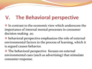  In contrast to the economic view which underscore the
importance of internal mental processes in consumer
decision making as;
 behavioral perspective emphasizes the role of external
environmental factors in the process of learning, which it
is argued causes behavior.
 The behavioral perspective focuses on external
environmental cues (such as advertising) that stimulate
consumer response.
 