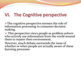 The cognitive perspective stresses the role of
information processing in consumer decision
making.
 This perspective views people as problem solvers
who actively use information from the world around
them to master their environment.
However, much debate surrounds the issue of
whether or when people are actually aware of these
learning processes.
 