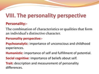 Personality:-
The combination of characteristics or qualities that form
an individual's distinctive character.
Personality perspective:-
Psychoanalytic: importance of unconscious and childhood
experiences.
Humanistic: importance of self and fulfillment of potential.
Social cognitive: importance of beliefs about self.
Trait: description and measurement of personality
differences.
 