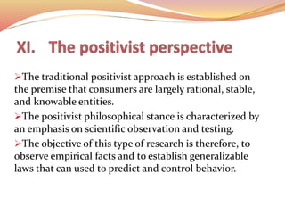The traditional positivist approach is established on
the premise that consumers are largely rational, stable,
and knowable entities.
The positivist philosophical stance is characterized by
an emphasis on scientific observation and testing.
The objective of this type of research is therefore, to
observe empirical facts and to establish generalizable
laws that can used to predict and control behavior.
 