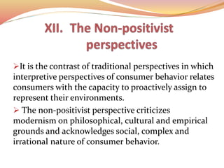 It is the contrast of traditional perspectives in which
interpretive perspectives of consumer behavior relates
consumers with the capacity to proactively assign to
represent their environments.
 The non-positivist perspective criticizes
modernism on philosophical, cultural and empirical
grounds and acknowledges social, complex and
irrational nature of consumer behavior.
 