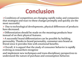Conditions of competition are changing rapidly today and companies
that strategize and react to these changes promptly and quickly are the
most successful.
 Due to technological developments, physical differences of products
have decreased.
Differentiation should be made on the meanings products bear
instead of on their physical features.
A successful brand differentiation can be possible by building
personality. Thanks to brand personality, consumer sees brand as
friend since it provides him with emotional benefits.
Overall, it is argued that the study of consumer behavior is rapidly
evolving as researchers recognize
and implement new techniques and trans disciplinary perspectives to
understand the nature of purchase and consumption behavior.
 